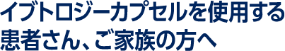 イブトロジーカプセルを使用する患者さん、ご家族の方へ